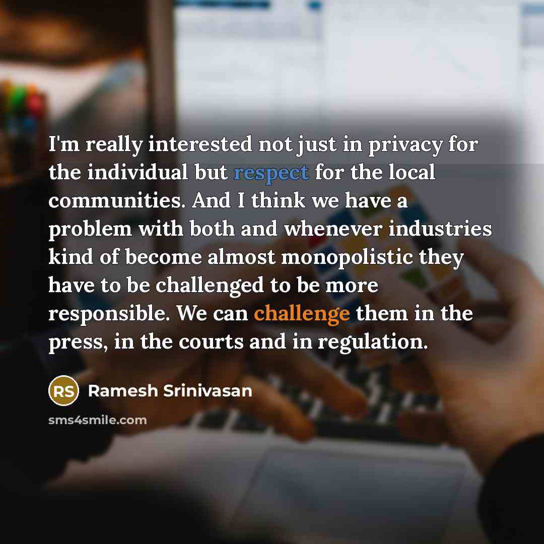 “I'm really interested not just in privacy for the individual but respect for the local communities. And I think we have a problem with both and whenever industries kind of become almost monopolistic they have to be challenged to be more responsible. We can challenge them in the press, in the…” quote by Ramesh Srinivasan