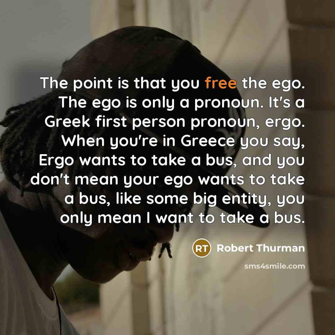 “The point is that you free the ego. The ego is only a pronoun. It's a Greek first person pronoun, ergo. When you're in Greece you say, Ergo wants to take a bus, and you don't mean your ego wants to take a bus, like some big entity, you only mean I want to take a bus.” quote by Robert Thurman