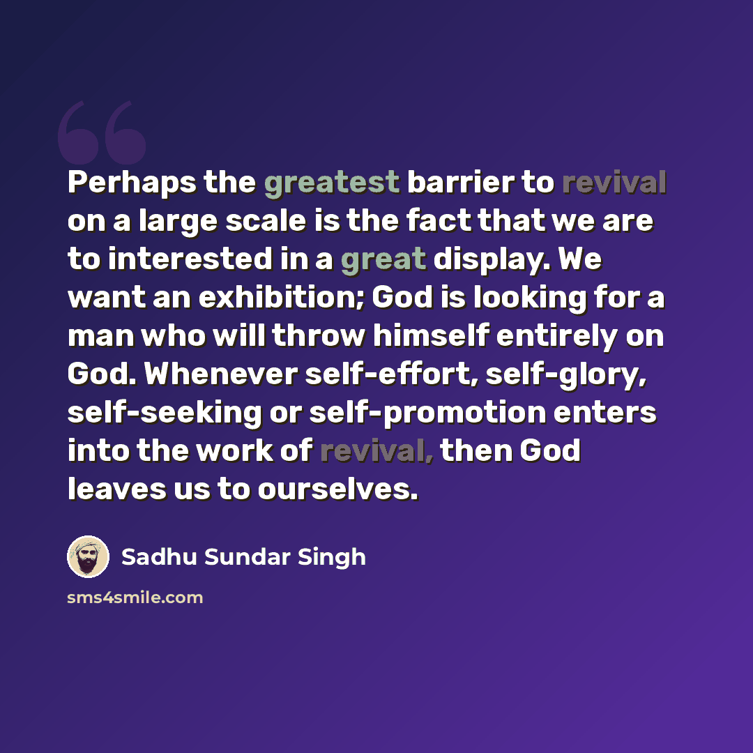 “Perhaps the greatest barrier to revival on a large scale is the fact that we are to interested in a great display. We want an exhibition; God is looking for a man who will throw himself entirely on God. Whenever self-effort, self-glory, self-seeking or self-promotion enters into the work of…” quote by Sadhu Sundar Singh