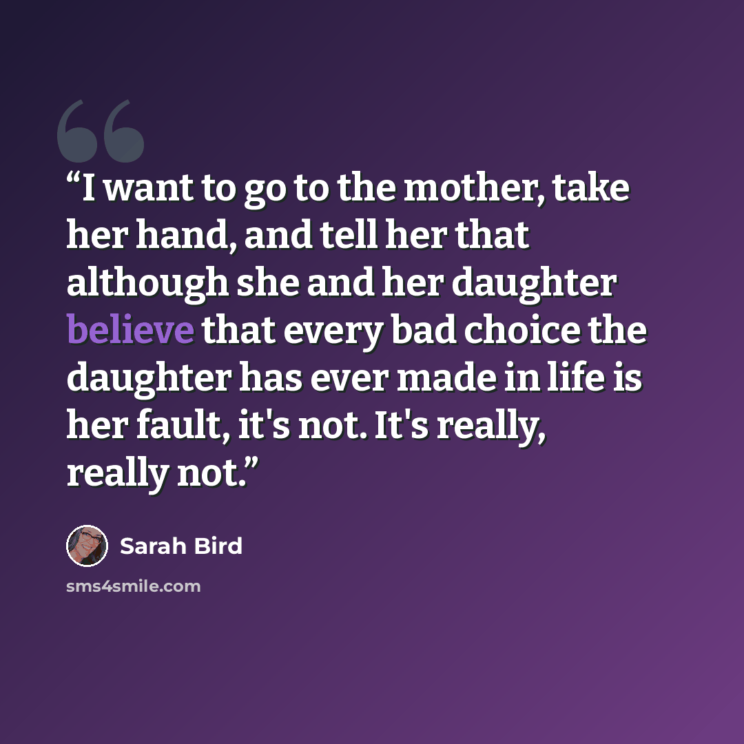 “I want to go to the mother, take her hand, and tell her that although she and her daughter believe that every bad choice the daughter has ever made in life is her fault, it's not. It's really, really not.” quote by Sarah Bird
