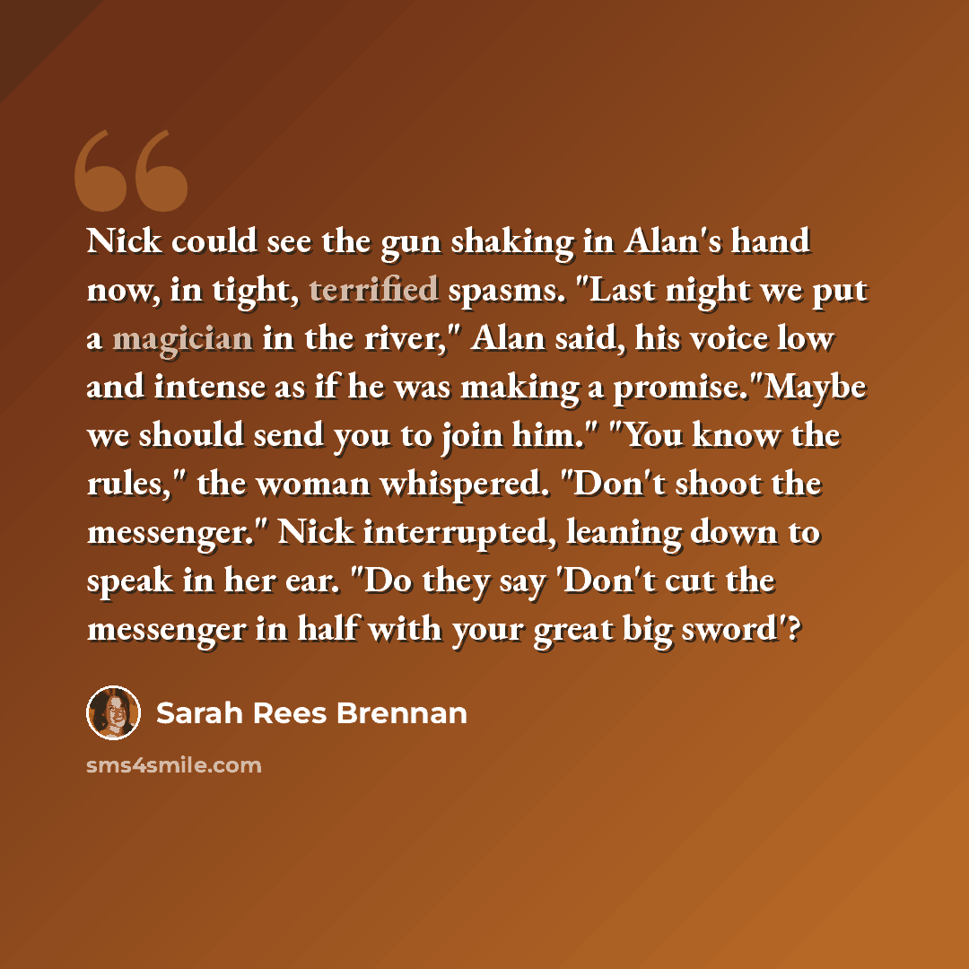 “Nick could see the gun shaking in Alan's hand now, in tight, terrified spasms. "Last night we put a magician in the river," Alan said, his voice low and intense as if he was making a promise."Maybe we should send you to join him." "You know the rules," the woman whispered. "Don't shoot the…” quote by Sarah Rees Brennan