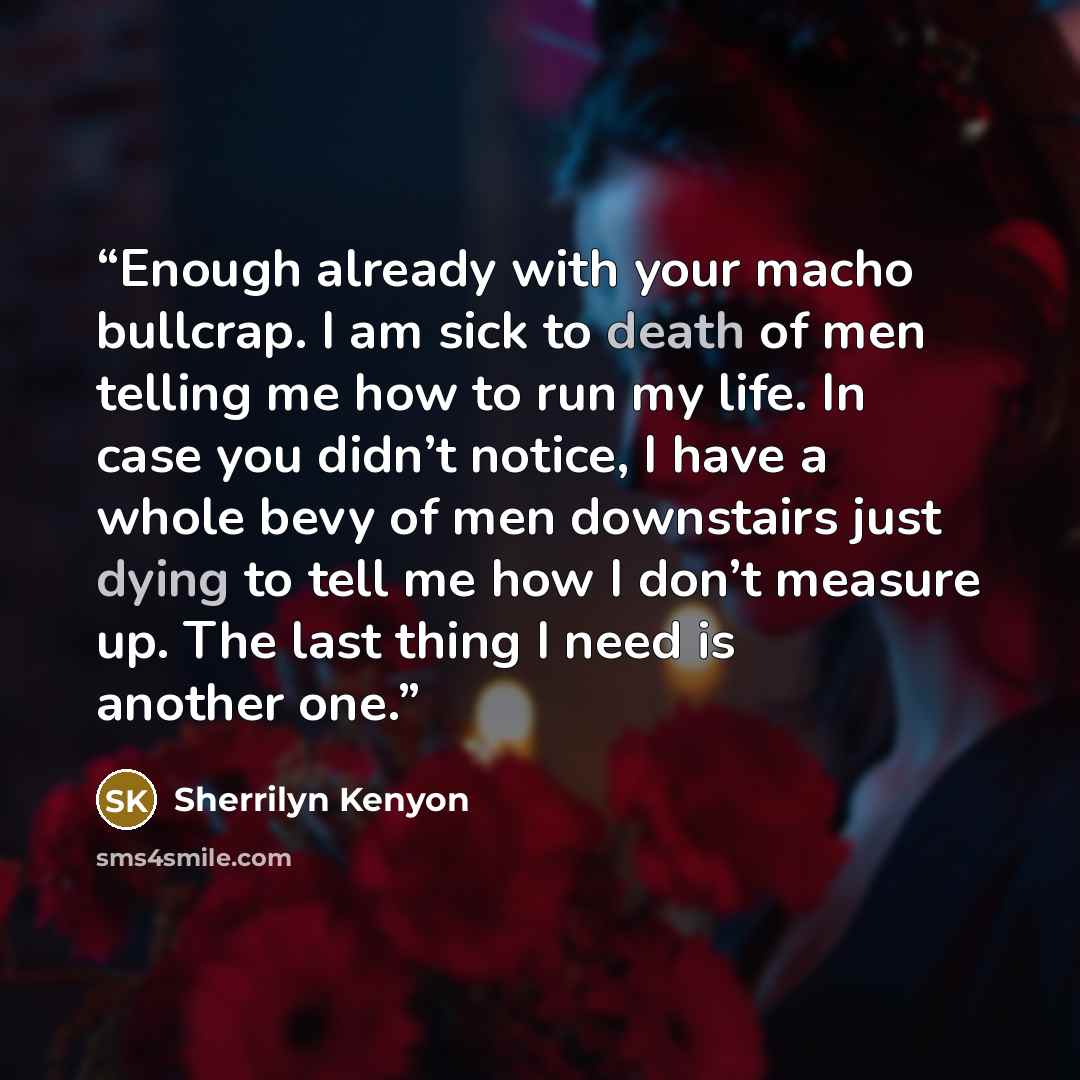 “Enough already with your macho bullcrap. I am sick to death of men telling me how to run my life. In case you didn’t notice, I have a whole bevy of men downstairs just dying to tell me how I don’t measure up. The last thing I need is another one.” quote by Sherrilyn Kenyon