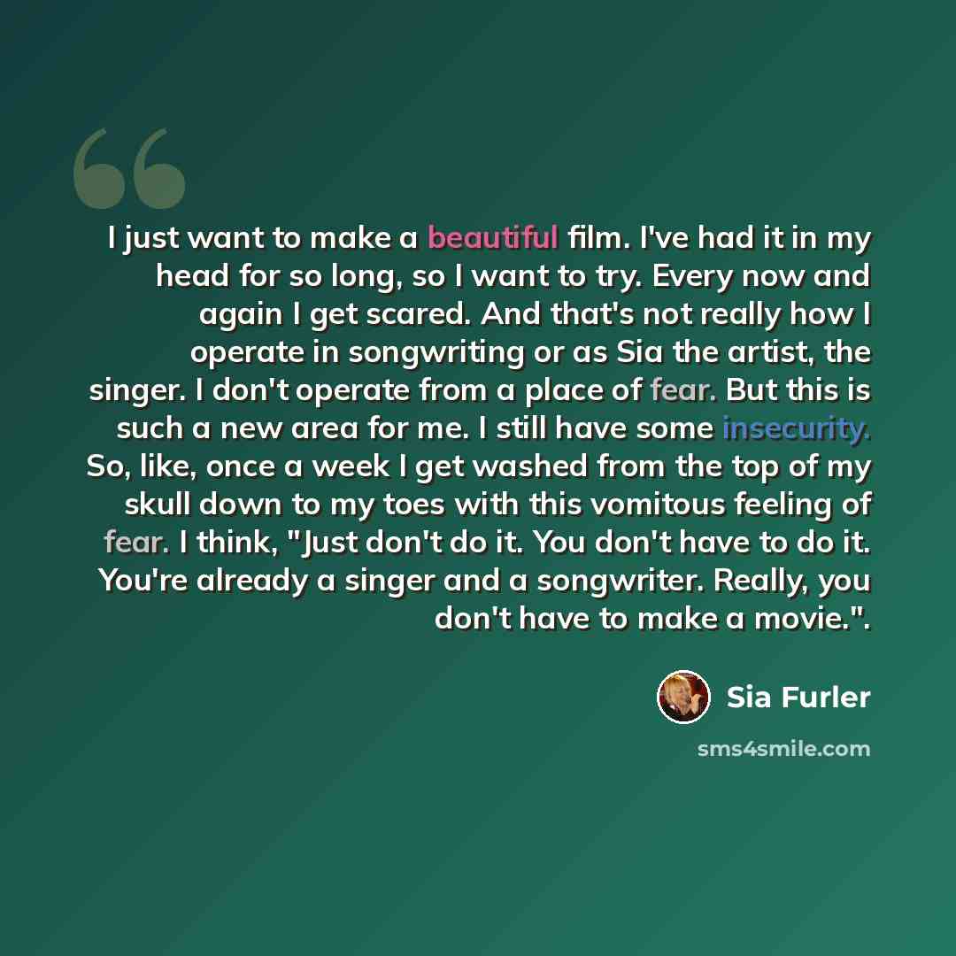 “I just want to make a beautiful film. I've had it in my head for so long, so I want to try. Every now and again I get scared. And that's not really how I operate in songwriting or as Sia the artist, the singer. I don't operate from a place of fear. But this is such a new area for me. I still have…” quote by Sia Furler