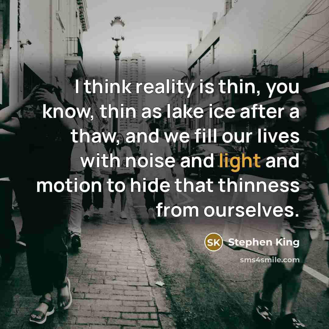“I think reality is thin, you know, thin as lake ice after a thaw, and we fill our lives with noise and light and motion to hide that thinness from ourselves.” quote by Stephen King