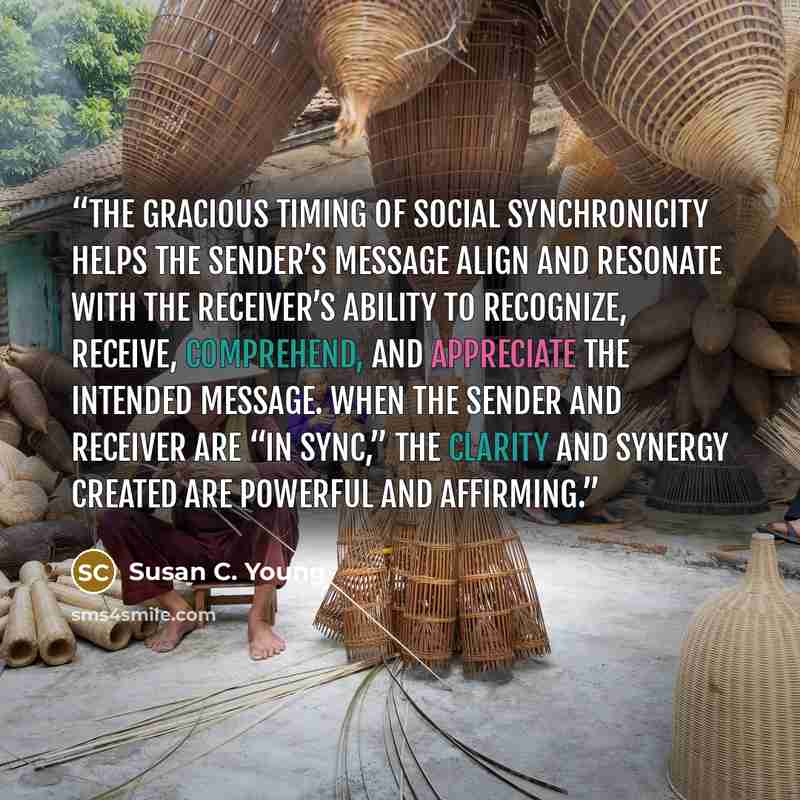“The gracious timing of social synchronicity helps the sender’s message align and resonate with the receiver’s ability to recognize, receive, comprehend, and appreciate the intended message. When the sender and receiver are “in sync,” the clarity and synergy created are powerful and affirming.” quote by Susan C. Young
