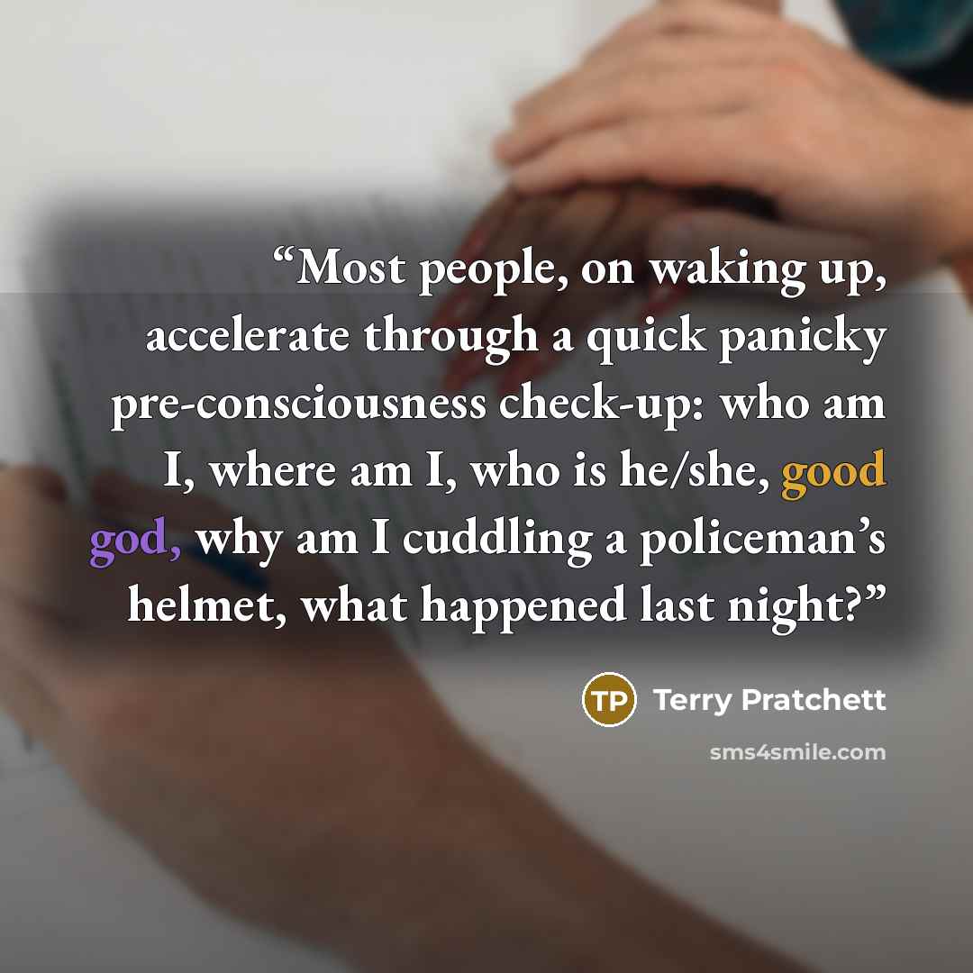 “Most people, on waking up, accelerate through a quick panicky pre-consciousness check-up: who am I, where am I, who is he/she, good god, why am I cuddling a policeman’s helmet, what happened last night?” quote by Terry Pratchett