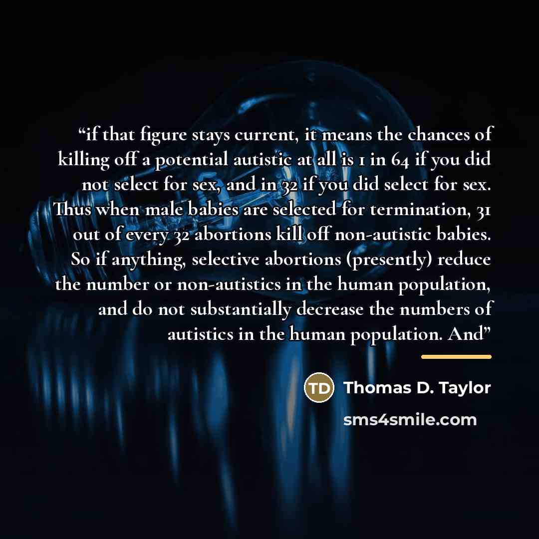 “if that figure stays current, it means the chances of killing off a potential autistic at all is 1 in 64 if you did not select for sex, and in 32 if you did select for sex. Thus when male babies are selected for termination, 31 out of every 32 abortions kill off non-autistic babies. So if…” quote by Thomas D. Taylor
