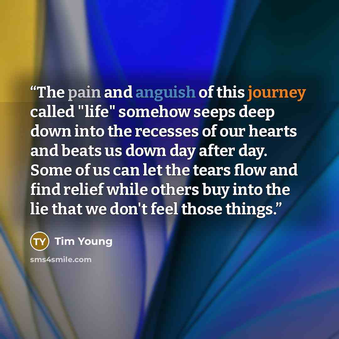 “The pain and anguish of this journey called "life" somehow seeps deep down into the recesses of our hearts and beats us down day after day. Some of us can let the tears flow and find relief while others buy into the lie that we don't feel those things.” quote by Tim Young