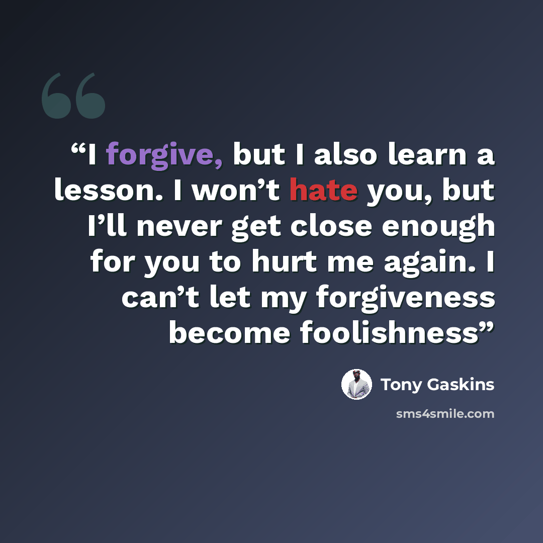 “I forgive, but I also learn a lesson. I won’t hate you, but I’ll never get close enough for you to hurt me again. I can’t let my forgiveness become foolishness” quote by Tony Gaskins