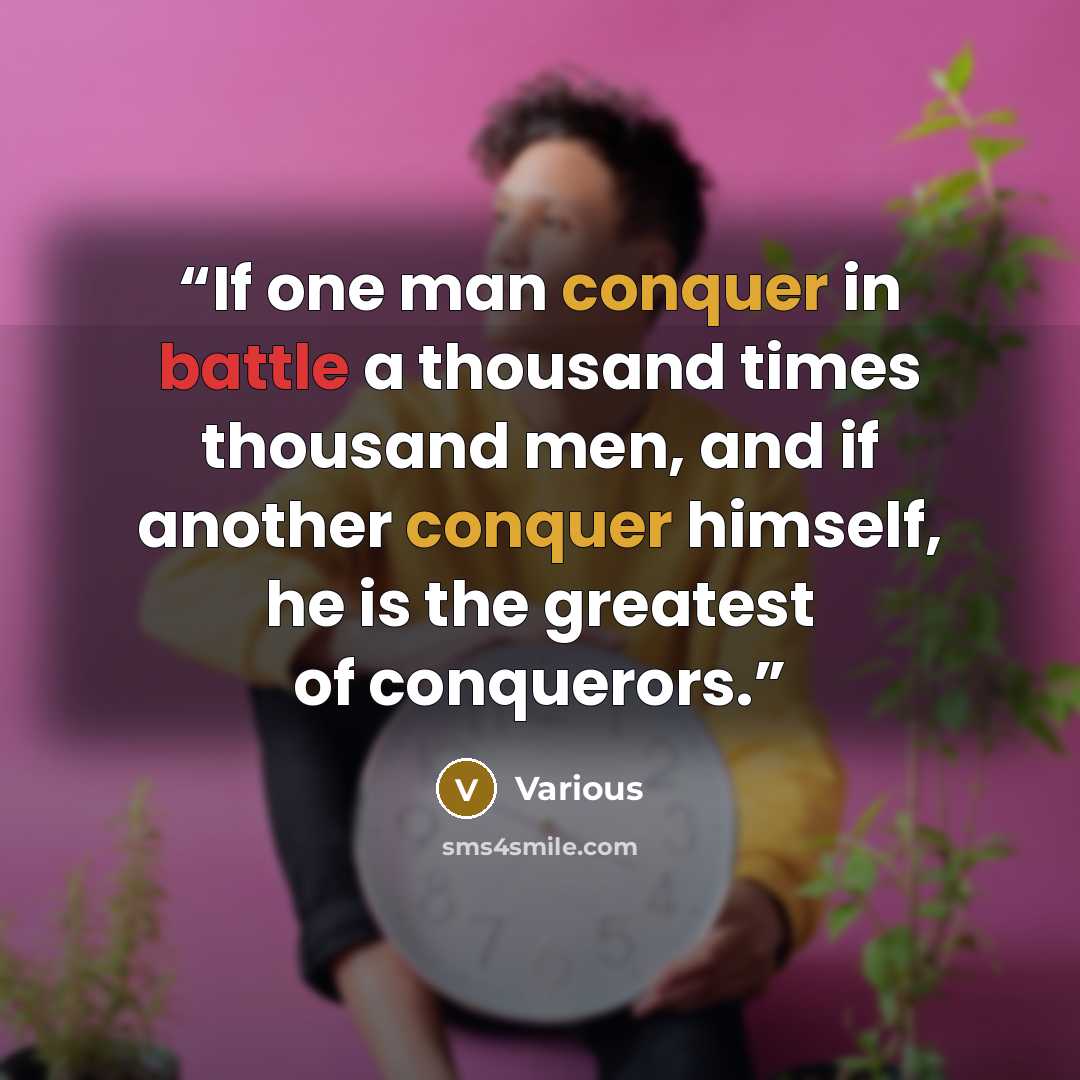 “If one man conquer in battle a thousand times thousand men, and if another conquer himself, he is the greatest of conquerors.” quote by Various