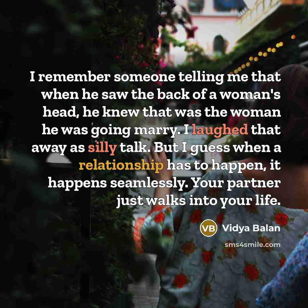 “I remember someone telling me that when he saw the back of a woman's head, he knew that was the woman he was going marry. I laughed that away as silly talk. But I guess when a relationship has to happen, it happens seamlessly. Your partner just walks into your life.” quote by Vidya Balan