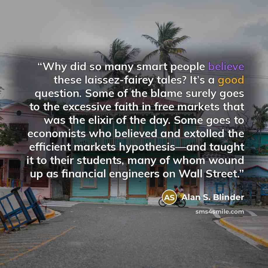 “Why did so many smart people believe these laissez-fairey tales? It’s a good question. Some of the blame surely goes to the excessive faith in free markets that was the elixir of the day. Some goes to economists who believed and extolled the efficient markets hypothesis—and taught it to their…” quote by Alan S. Blinder