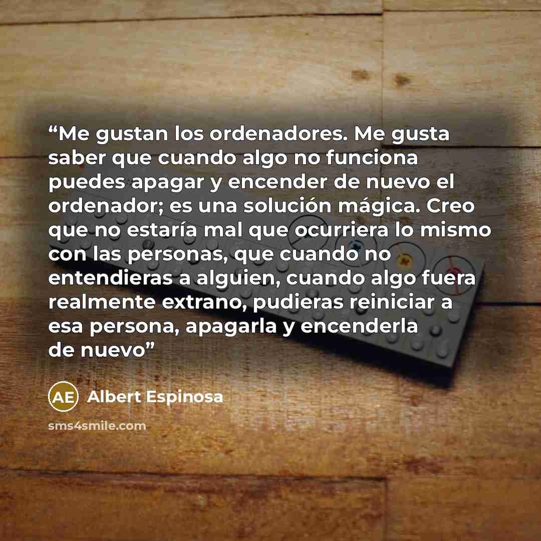 “Me gustan los ordenadores. Me gusta saber que cuando algo no funciona puedes apagar y encender de nuevo el ordenador; es una solución mágica. Creo que no estaría mal que ocurriera lo mismo con las personas, que cuando no entendieras a alguien, cuando algo fuera realmente extrano, pudieras…” quote by Albert Espinosa