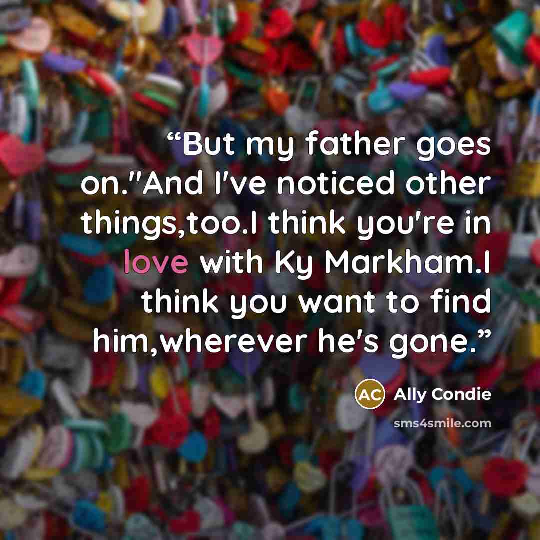 “But my father goes on."And I've noticed other things,too.I think you're in love with Ky Markham.I think you want to find him,wherever he's gone.” quote by Ally Condie