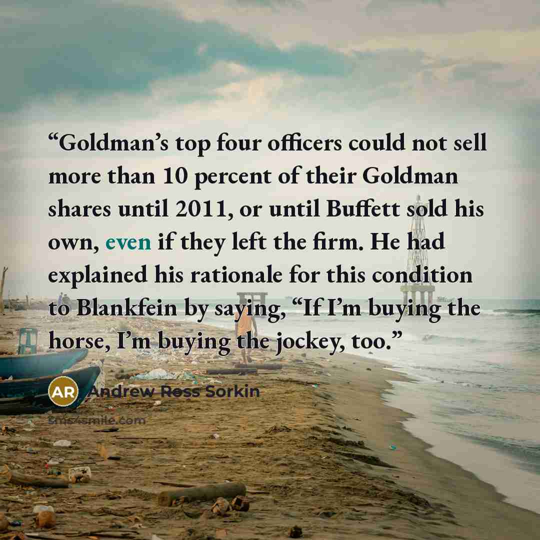 “Goldman’s top four officers could not sell more than 10 percent of their Goldman shares until 2011, or until Buffett sold his own, even if they left the firm. He had explained his rationale for this condition to Blankfein by saying, “If I’m buying the horse, I’m buying the jockey, too.” quote by Andrew Ross Sorkin