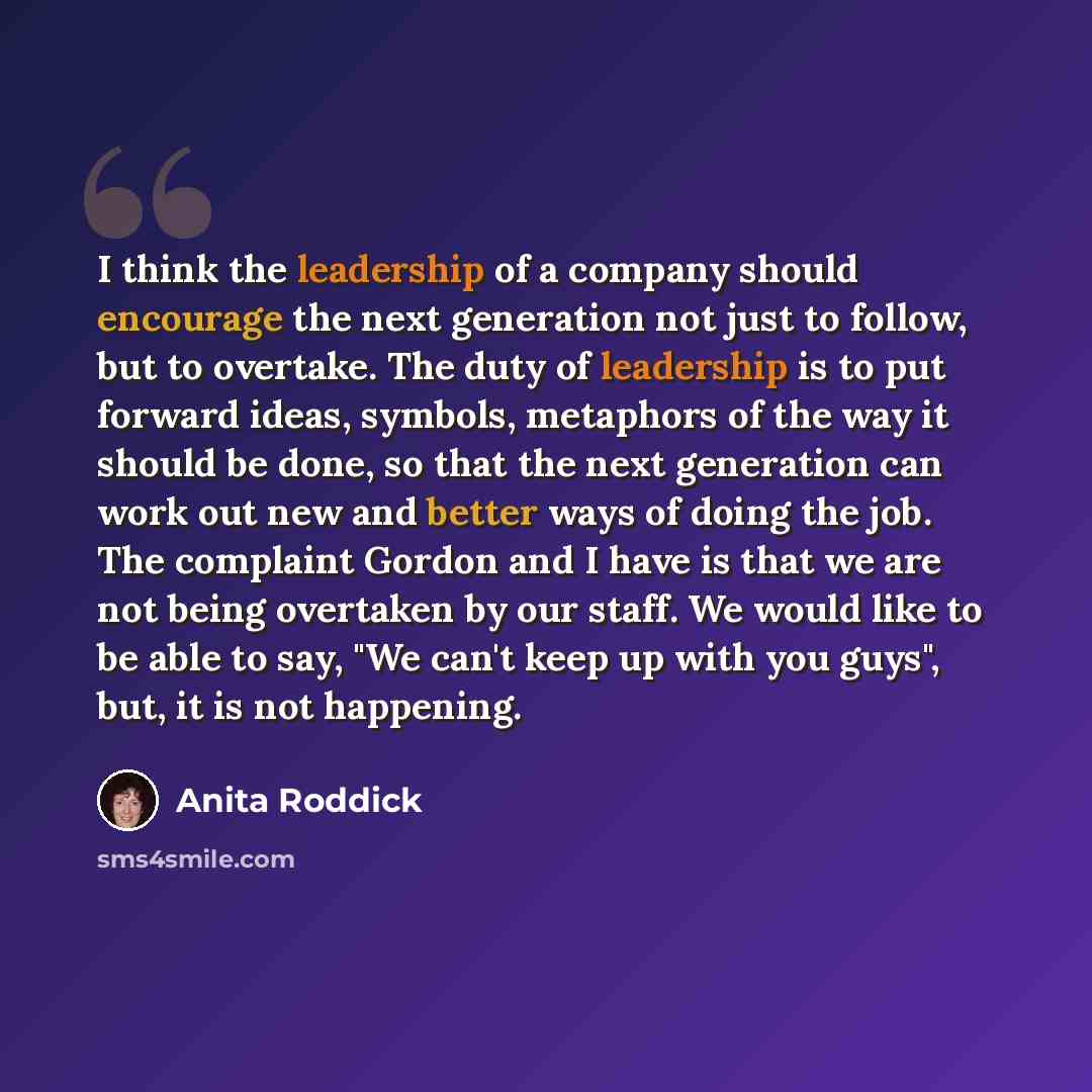 “I think the leadership of a company should encourage the next generation not just to follow, but to overtake. The duty of leadership is to put forward ideas, symbols, metaphors of the way it should be done, so that the next generation can work out new and better ways of doing the job. The…” quote by Anita Roddick