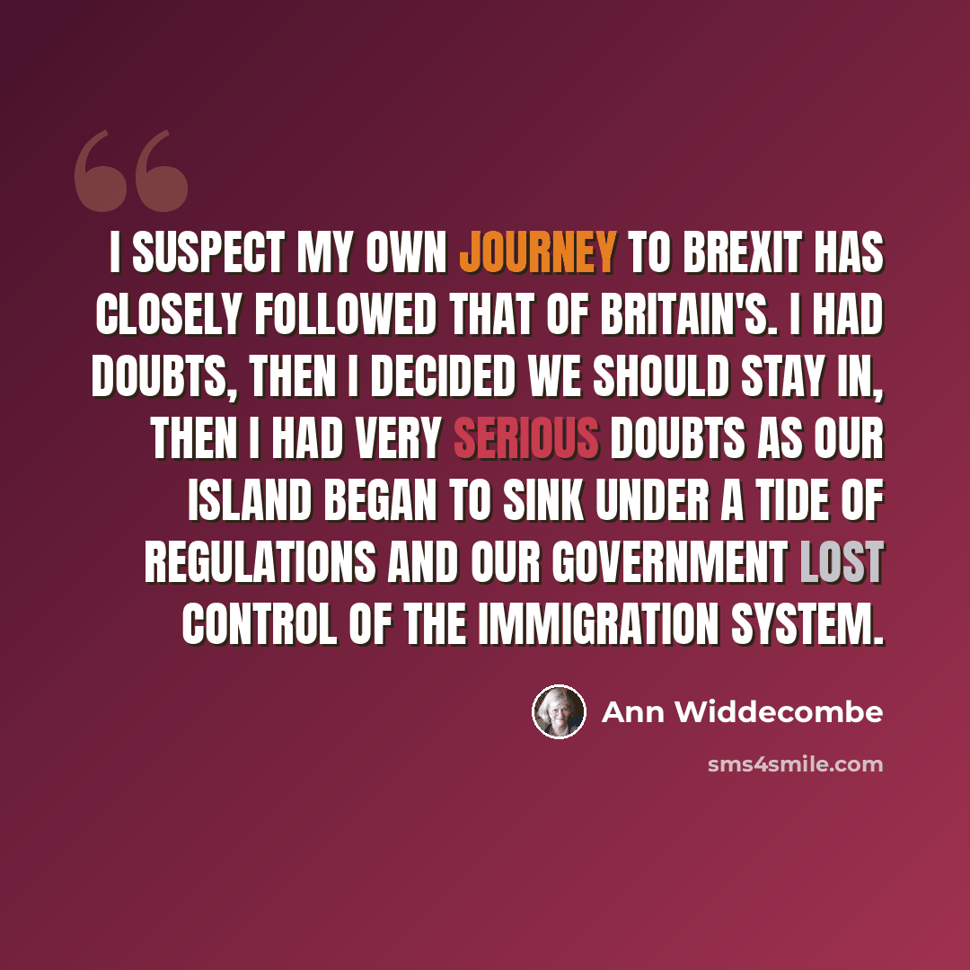 “I suspect my own journey to Brexit has closely followed that of Britain's. I had doubts, then I decided we should stay in, then I had very serious doubts as our island began to sink under a tide of regulations and our government lost control of the immigration system.” quote by Ann Widdecombe