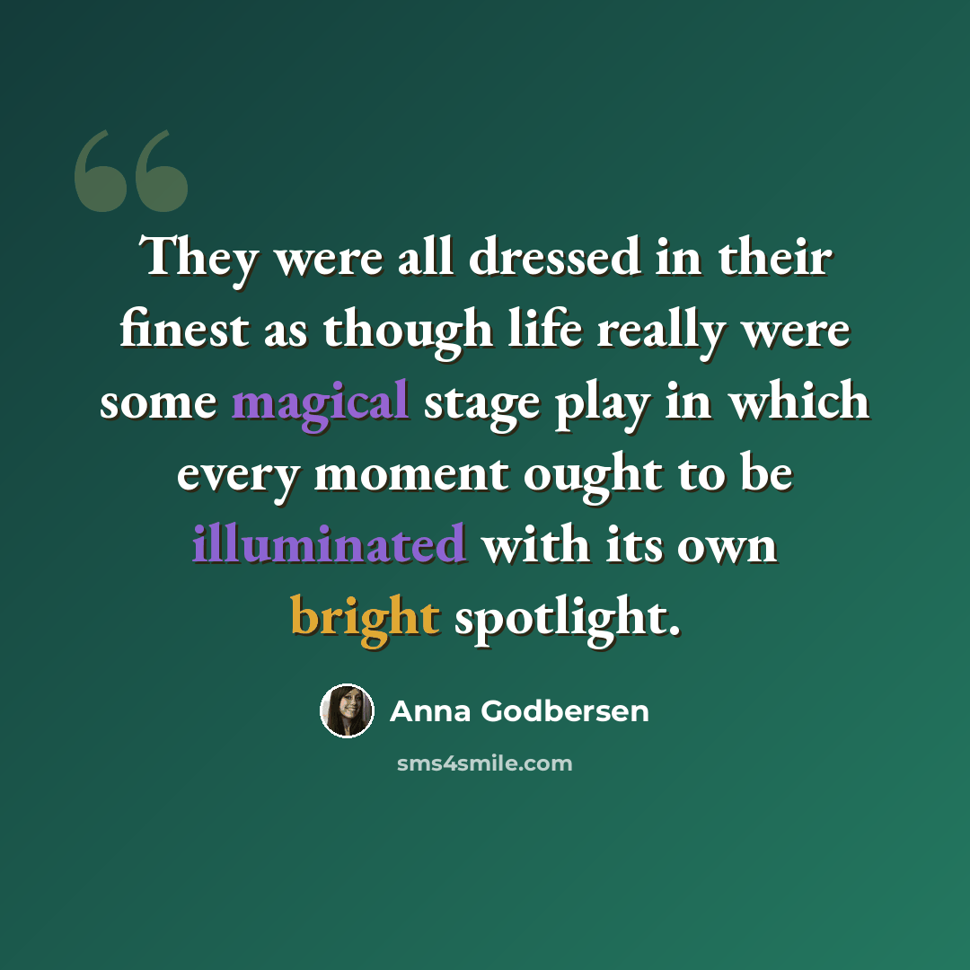 “They were all dressed in their finest as though life really were some magical stage play in which every moment ought to be illuminated with its own bright spotlight.” quote by Anna Godbersen