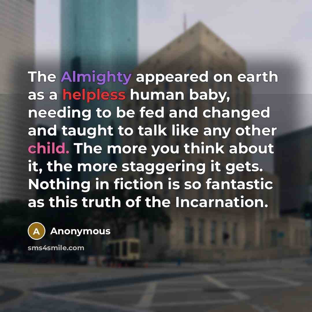 “The Almighty appeared on earth as a helpless human baby, needing to be fed and changed and taught to talk like any other child. The more you think about it, the more staggering it gets. Nothing in fiction is so fantastic as this truth of the Incarnation.” quote by Anonymous
