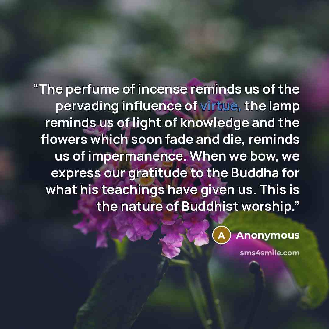 “The perfume of incense reminds us of the pervading influence of virtue, the lamp reminds us of light of knowledge and the flowers which soon fade and die, reminds us of impermanence. When we bow, we express our gratitude to the Buddha for what his teachings have given us. This is the nature of…” quote by Anonymous