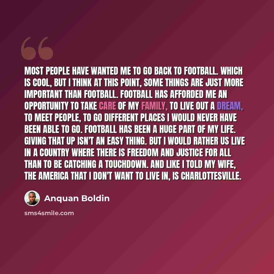 “Most people have wanted me to go back to football. Which is cool, but I think at this point, some things are just more important than football. Football has afforded me an opportunity to take care of my family, to live out a dream, to meet people, to go different places I would never have been…” quote by Anquan Boldin