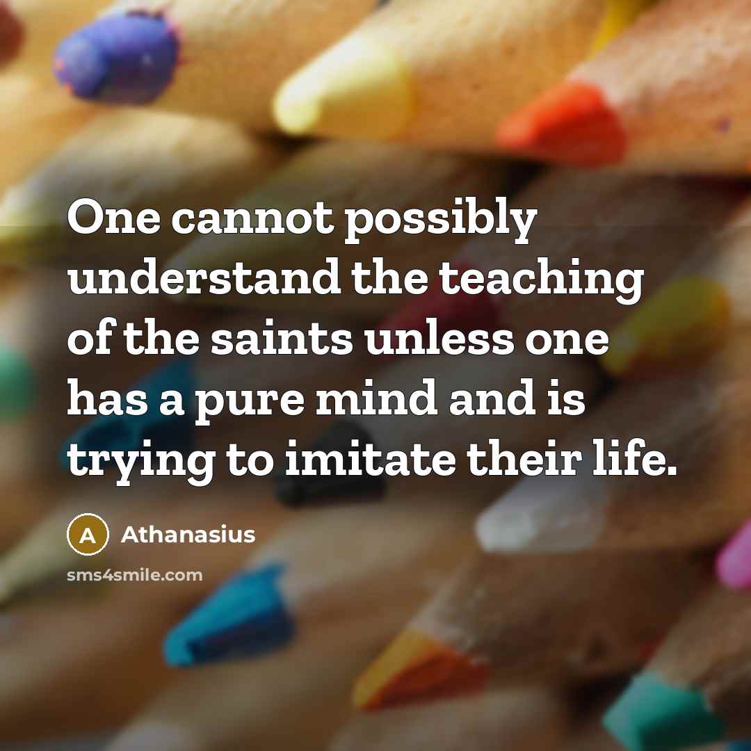 “One cannot possibly understand the teaching of the saints unless one has a pure mind and is trying to imitate their life.” quote by Athanasius