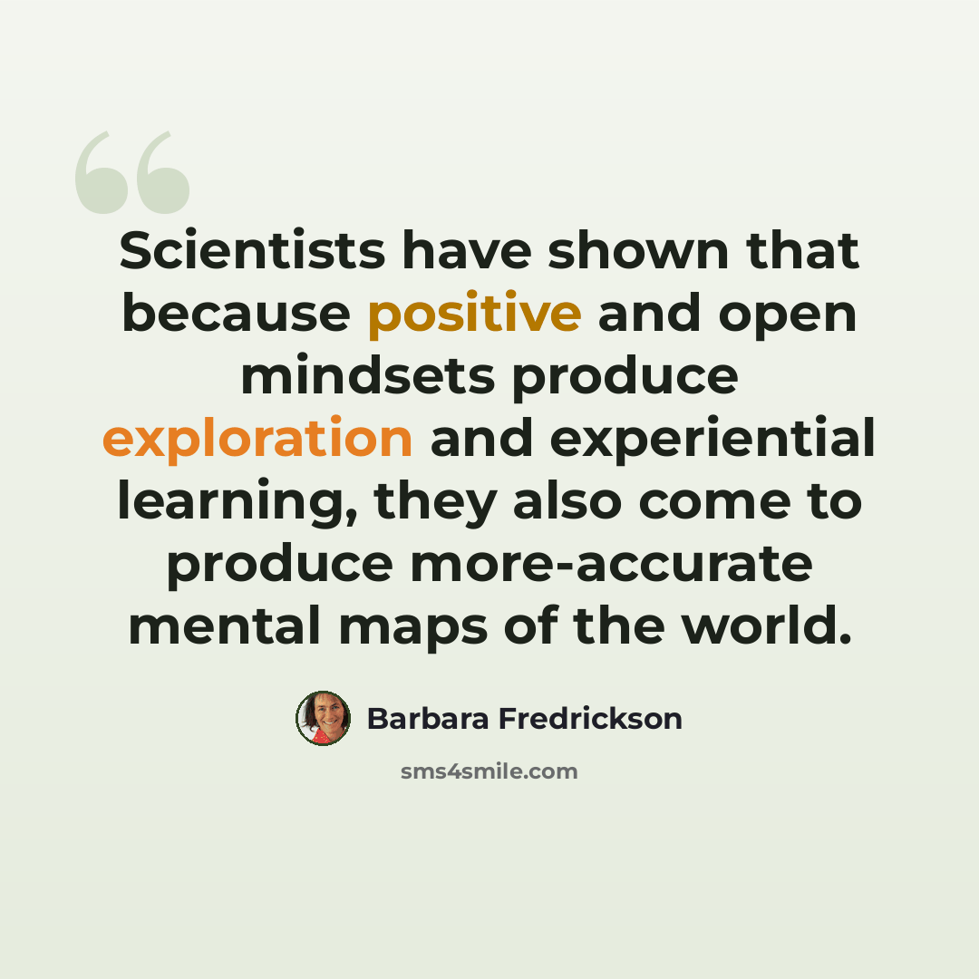 “Scientists have shown that because positive and open mindsets produce exploration and experiential learning, they also come to produce more-accurate mental maps of the world.” quote by Barbara Fredrickson
