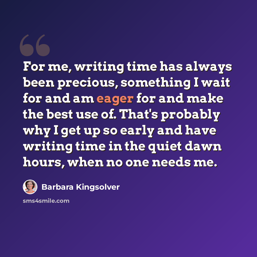“For me, writing time has always been precious, something I wait for and am eager for and make the best use of. That's probably why I get up so early and have writing time in the quiet dawn hours, when no one needs me.” quote by Barbara Kingsolver