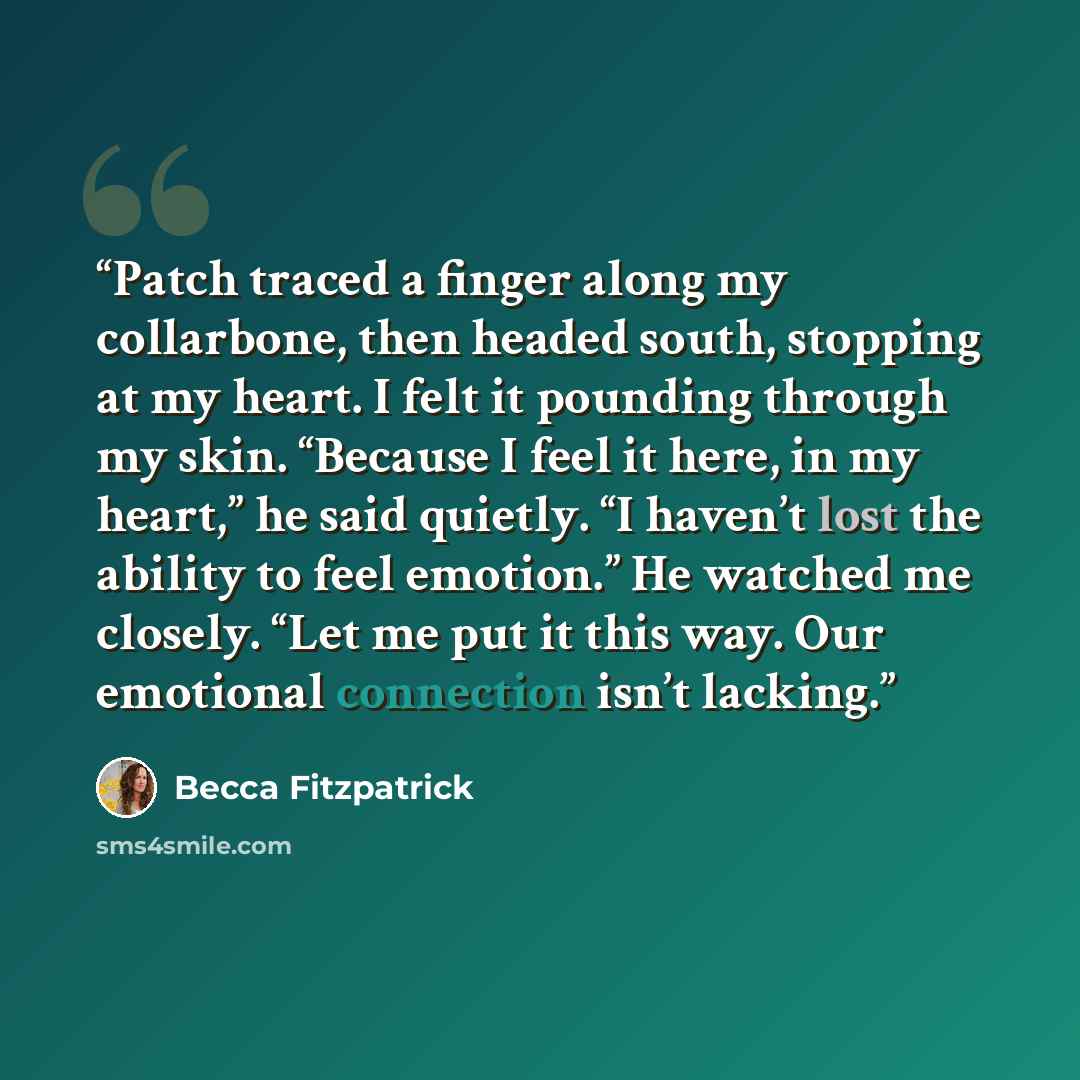 “Patch traced a finger along my collarbone, then headed south, stopping at my heart. I felt it pounding through my skin. “Because I feel it here, in my heart,” he said quietly. “I haven’t lost the ability to feel emotion.” He watched me closely. “Let me put it this way. Our emotional connection…” quote by Becca Fitzpatrick