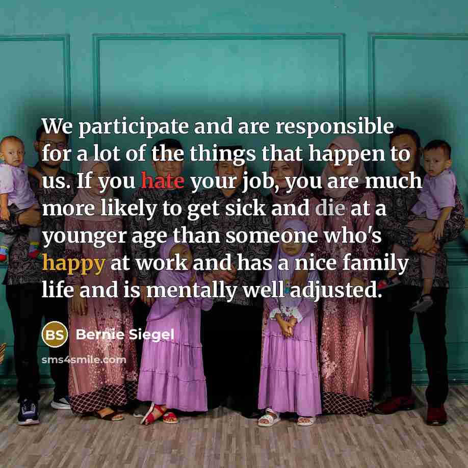 “We participate and are responsible for a lot of the things that happen to us. If you hate your job, you are much more likely to get sick and die at a younger age than someone who's happy at work and has a nice family life and is mentally well adjusted.” quote by Bernie Siegel