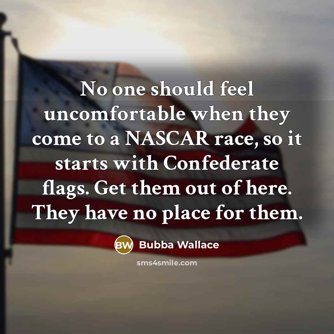 “No one should feel uncomfortable when they come to a NASCAR race, so it starts with Confederate flags. Get them out of here. They have no place for them.” quote by Bubba Wallace
