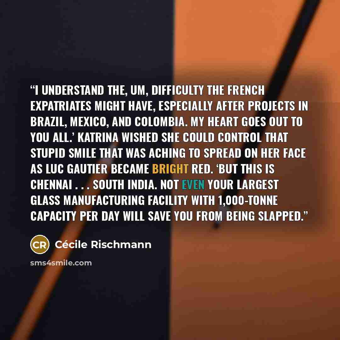 “I understand the, um, difficulty the French expatriates might have, especially after projects in Brazil, Mexico, and Colombia. My heart goes out to you all.’ Katrina wished she could control that stupid smile that was aching to spread on her face as Luc Gautier became bright red. ‘But this is…” quote by Cécile Rischmann