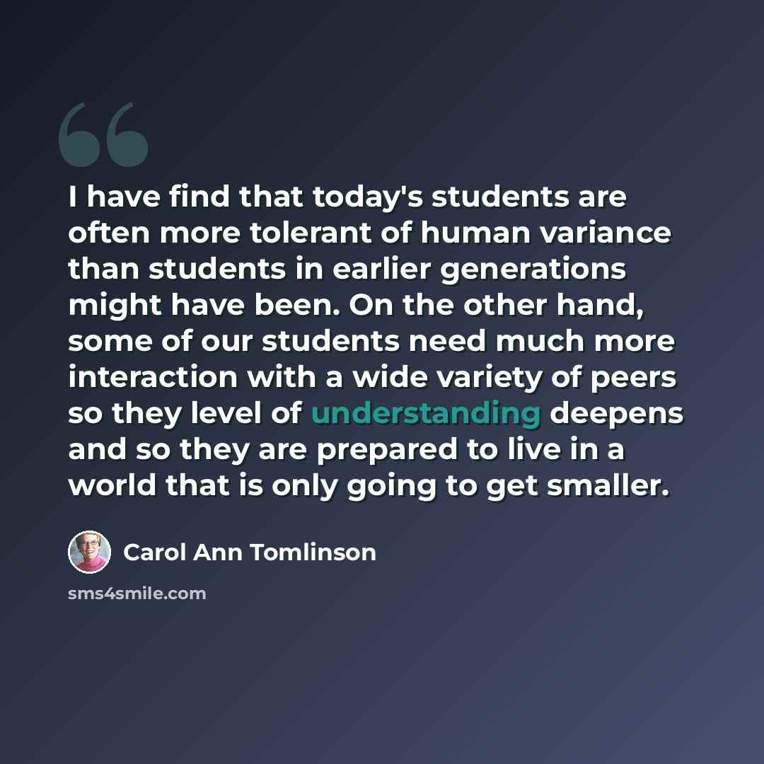 “I have find that today's students are often more tolerant of human variance than students in earlier generations might have been. On the other hand, some of our students need much more interaction with a wide variety of peers so they level of understanding deepens and so they are prepared to live…” quote by Carol Ann Tomlinson