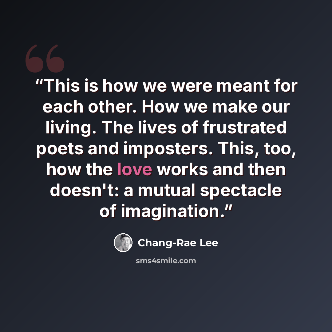 “This is how we were meant for each other. How we make our living. The lives of frustrated poets and imposters. This, too, how the love works and then doesn't: a mutual spectacle of imagination.” quote by Chang-rae Lee