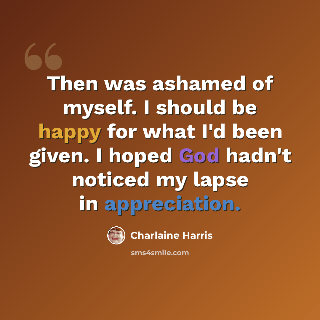 “Then was ashamed of myself. I should be happy for what I'd been given. I hoped God hadn't noticed my lapse in appreciation.” quote by Charlaine Harris