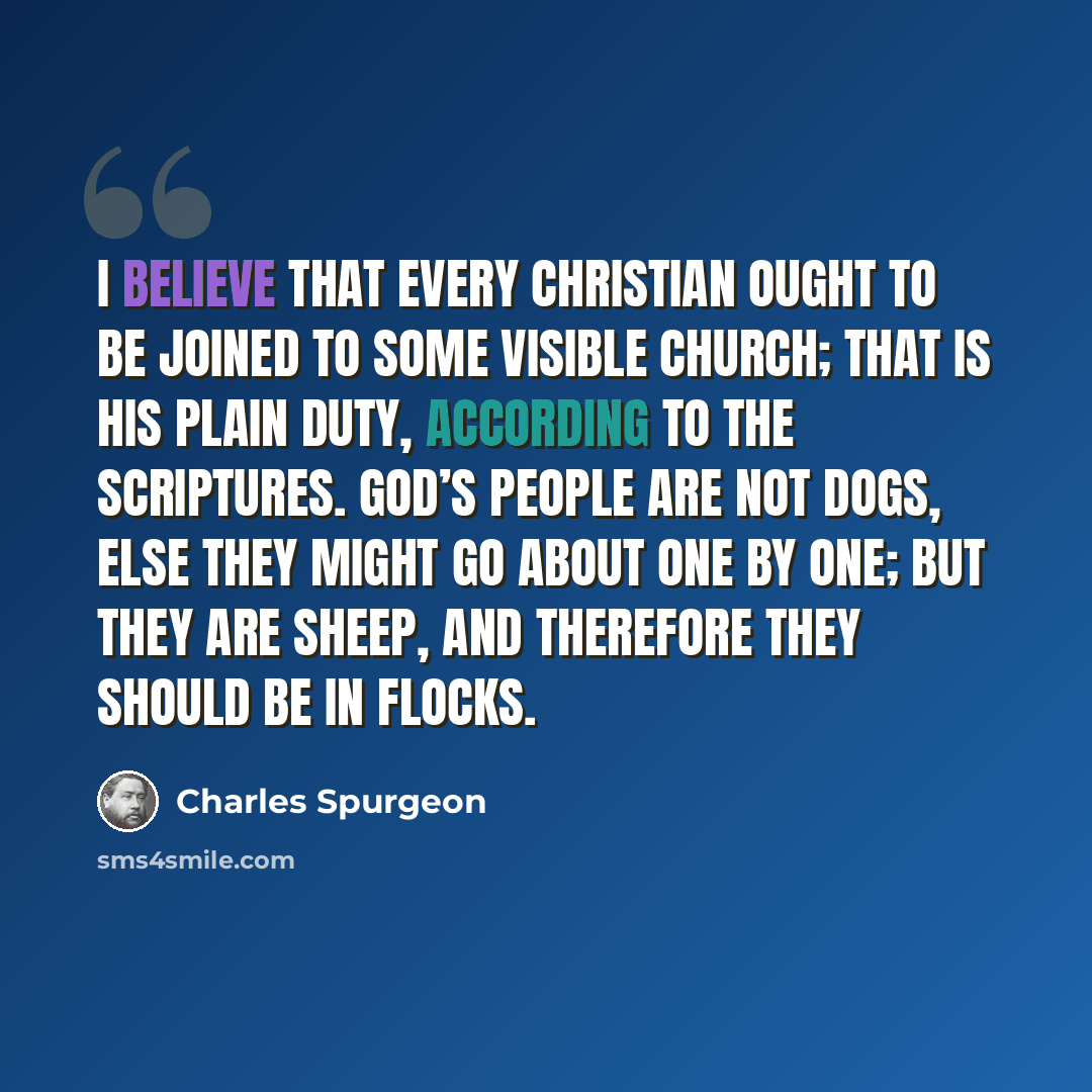“I believe that every Christian ought to be joined to some visible church; that is his plain duty, according to the Scriptures. God’s people are not dogs, else they might go about one by one; but they are sheep, and therefore they should be in flocks.” quote by Charles Spurgeon