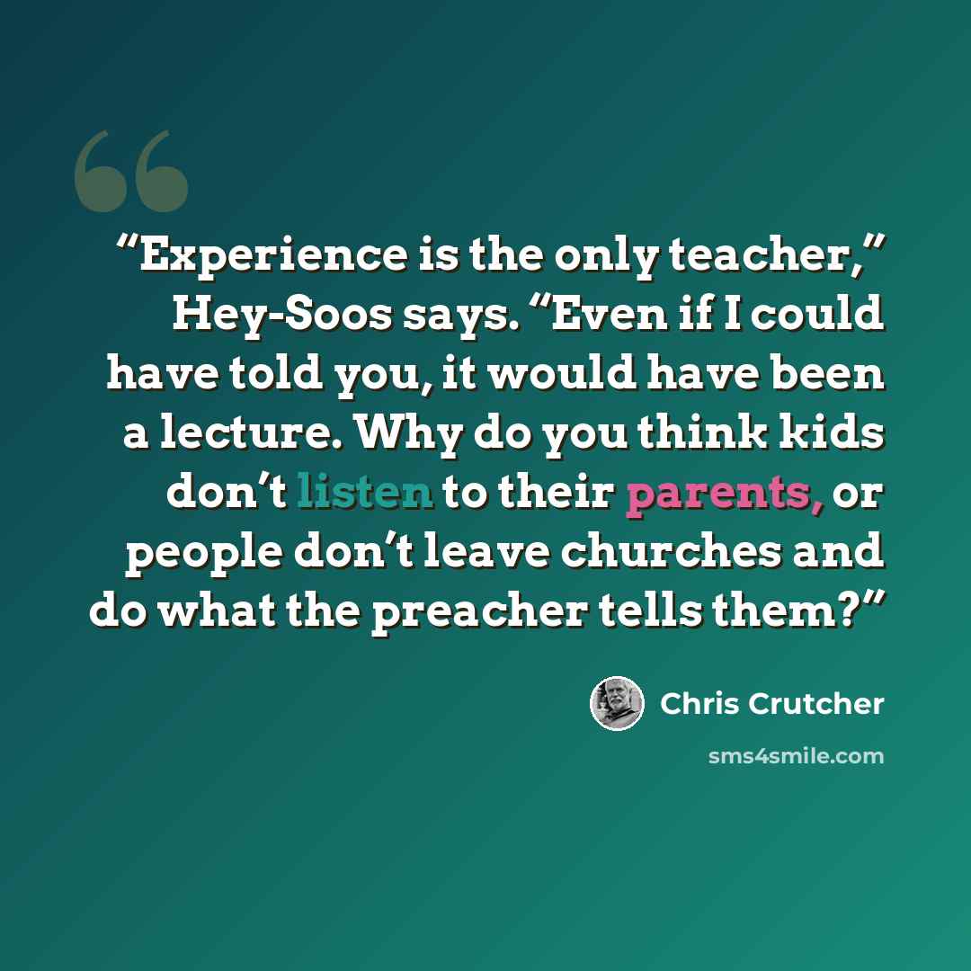 “Experience is the only teacher,” Hey-Soos says. “Even if I could have told you, it would have been a lecture. Why do you think kids don’t listen to their parents, or people don’t leave churches and do what the preacher tells them?” quote by Chris Crutcher