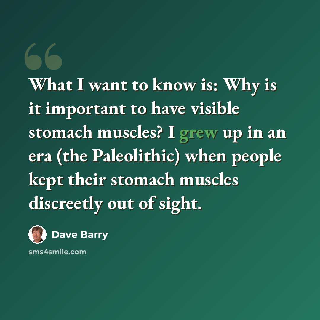 “What I want to know is: Why is it important to have visible stomach muscles? I grew up in an era (the Paleolithic) when people kept their stomach muscles discreetly out of sight.” quote by Dave Barry