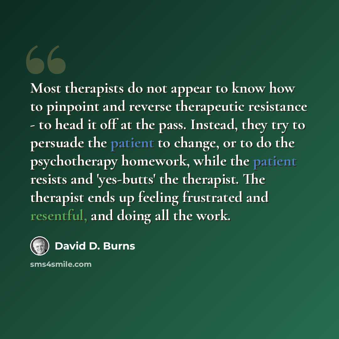 “Most therapists do not appear to know how to pinpoint and reverse therapeutic resistance - to head it off at the pass. Instead, they try to persuade the patient to change, or to do the psychotherapy homework, while the patient resists and 'yes-butts' the therapist. The therapist ends up feeling…” quote by David D. Burns