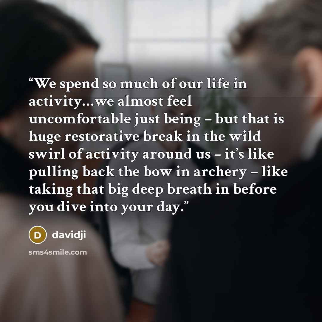 “We spend so much of our life in activity…we almost feel uncomfortable just being – but that is huge restorative break in the wild swirl of activity around us – it’s like pulling back the bow in archery – like taking that big deep breath in before you dive into your day.” quote by davidji