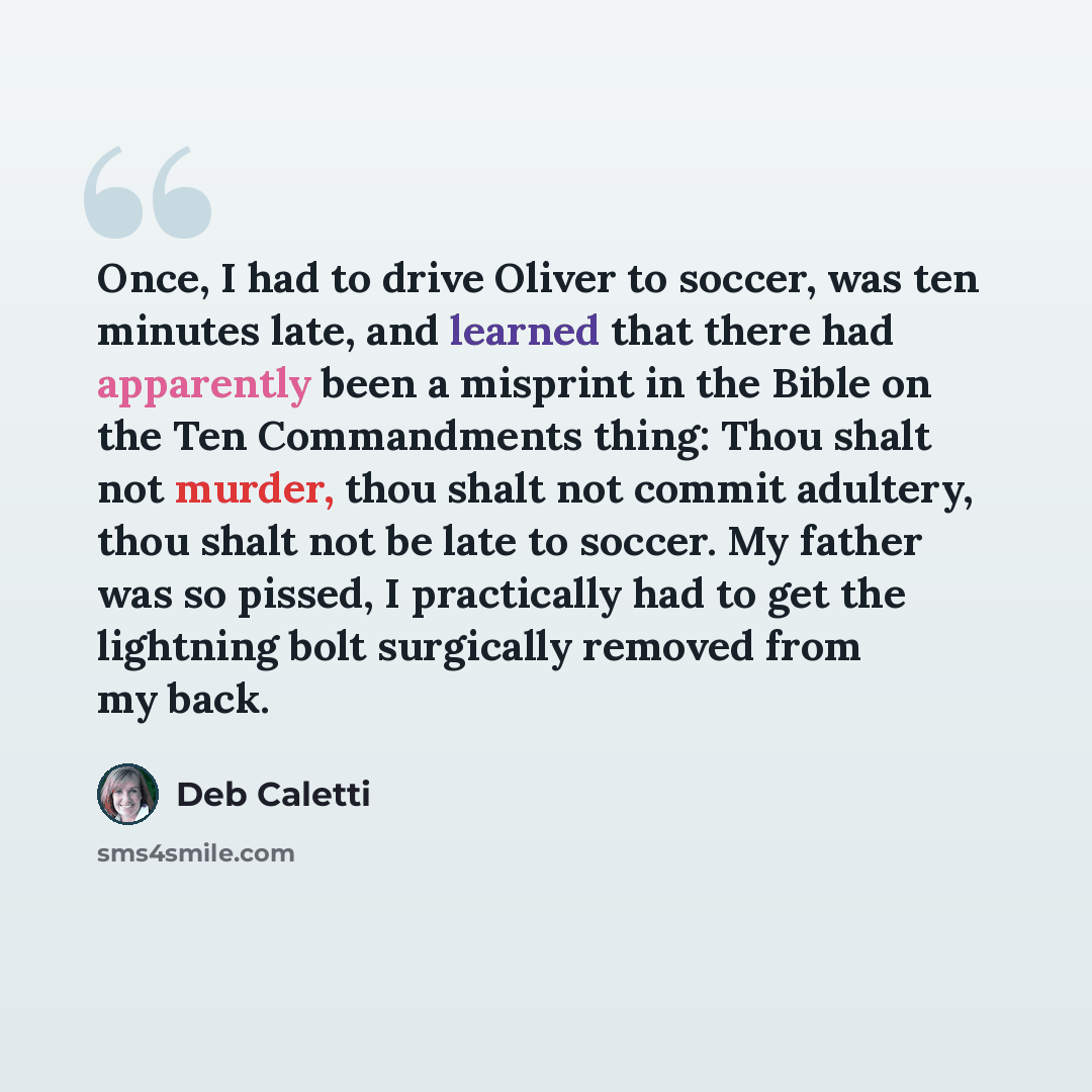 “Once, I had to drive Oliver to soccer, was ten minutes late, and learned that there had apparently been a misprint in the Bible on the Ten Commandments thing: Thou shalt not murder, thou shalt not commit adultery, thou shalt not be late to soccer. My father was so pissed, I practically had to get…” quote by Deb Caletti