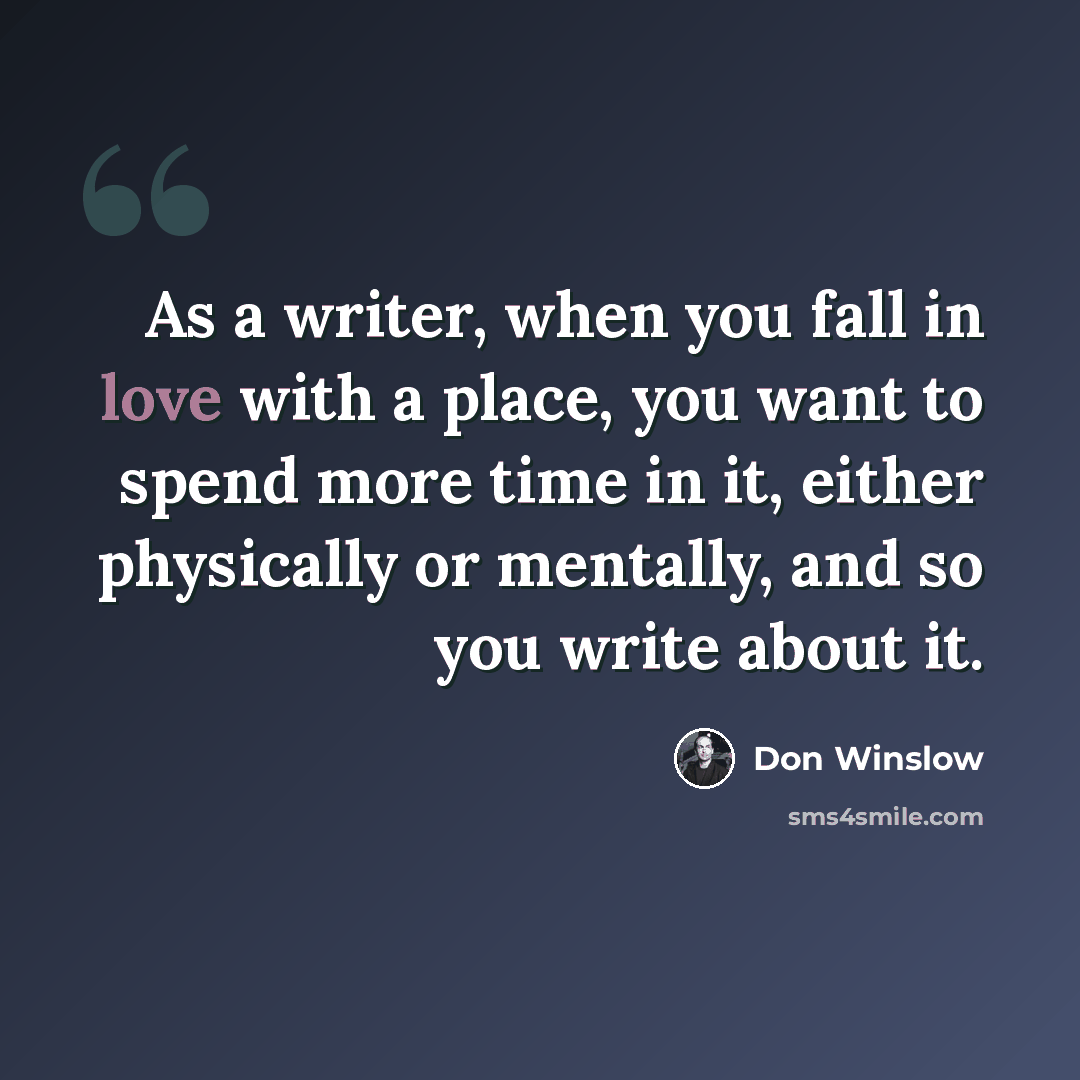 “As a writer, when you fall in love with a place, you want to spend more time in it, either physically or mentally, and so you write about it.” quote by Don Winslow