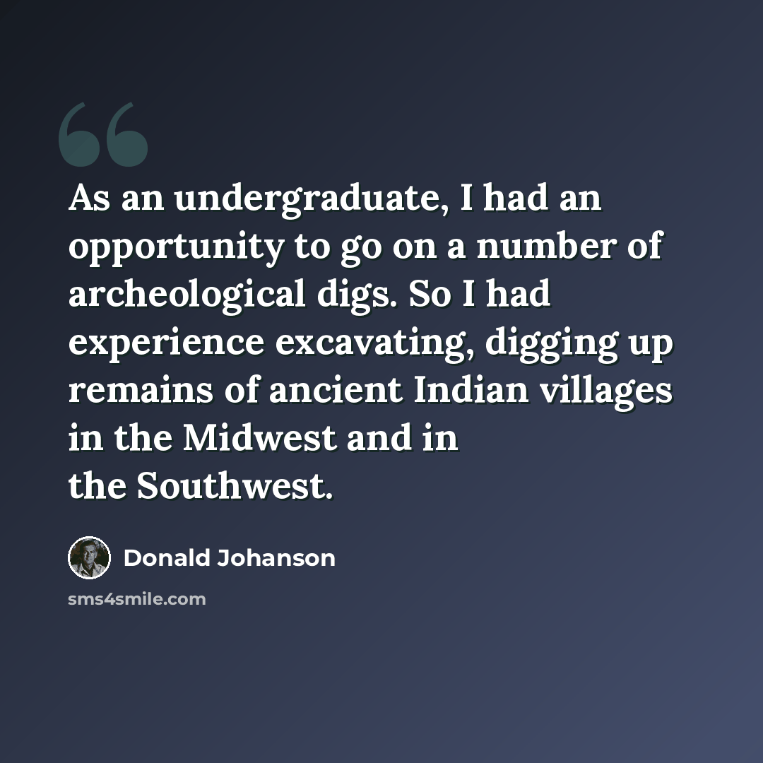 “As an undergraduate, I had an opportunity to go on a number of archeological digs. So I had experience excavating, digging up remains of ancient Indian villages in the Midwest and in the Southwest.” quote by Donald Johanson