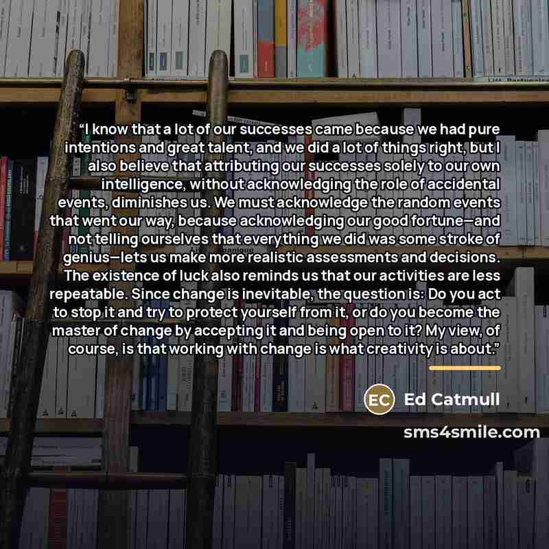 “I know that a lot of our successes came because we had pure intentions and great talent, and we did a lot of things right, but I also believe that attributing our successes solely to our own intelligence, without acknowledging the role of accidental events, diminishes us. We must acknowledge the…” quote by Ed Catmull