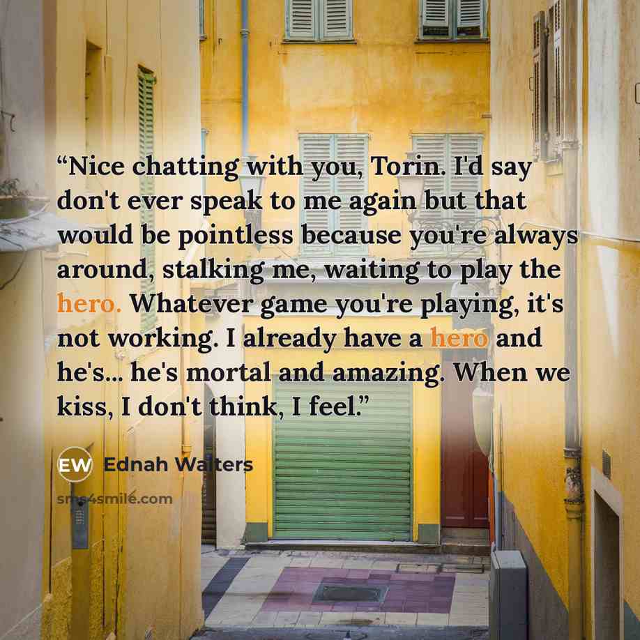 “Nice chatting with you, Torin. I'd say don't ever speak to me again but that would be pointless because you're always around, stalking me, waiting to play the hero. Whatever game you're playing, it's not working. I already have a hero and he's... he's mortal and amazing. When we kiss, I don't…” quote by Ednah Walters