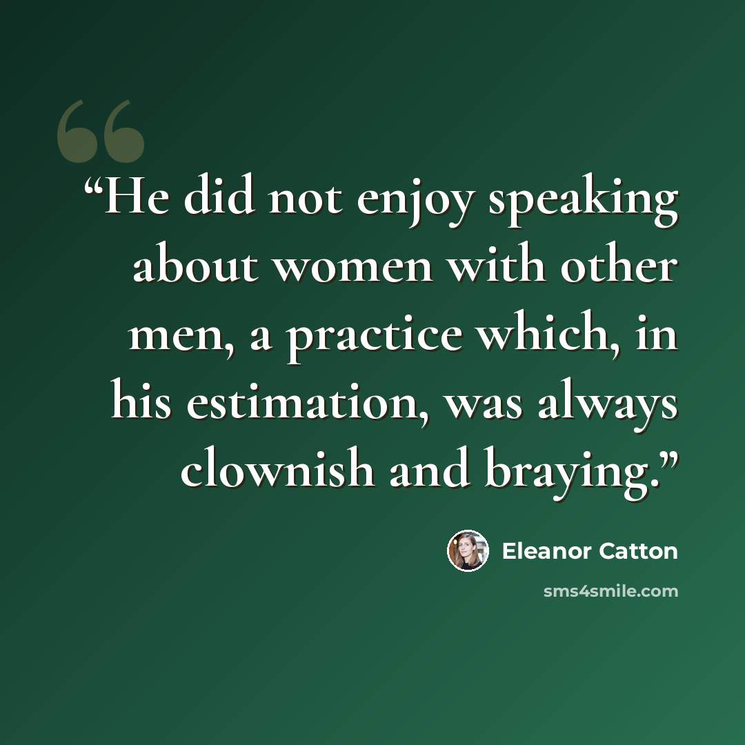 “He did not enjoy speaking about women with other men, a practice which, in his estimation, was always clownish and braying.” quote by Eleanor Catton