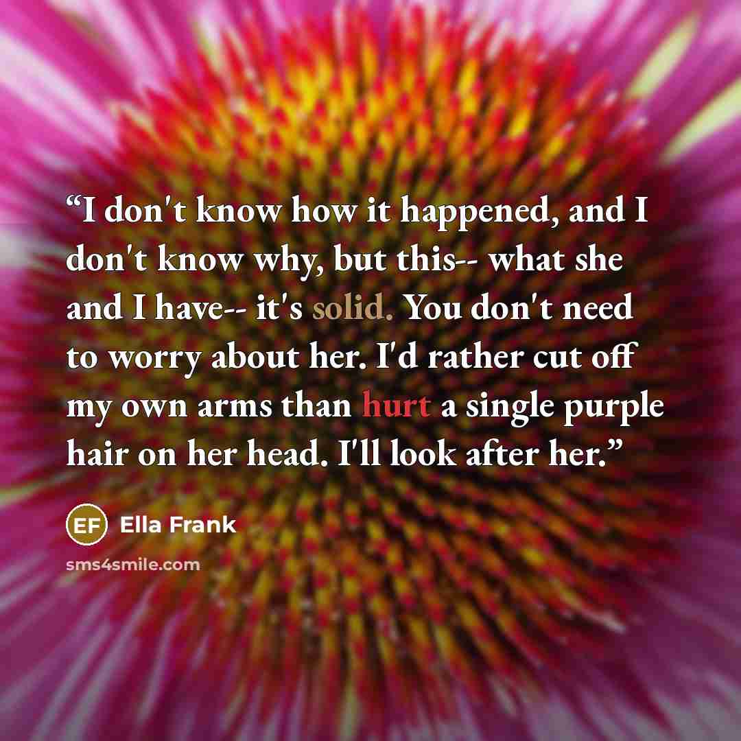 “I don't know how it happened, and I don't know why, but this-- what she and I have-- it's solid. You don't need to worry about her. I'd rather cut off my own arms than hurt a single purple hair on her head. I'll look after her.” quote by Ella Frank