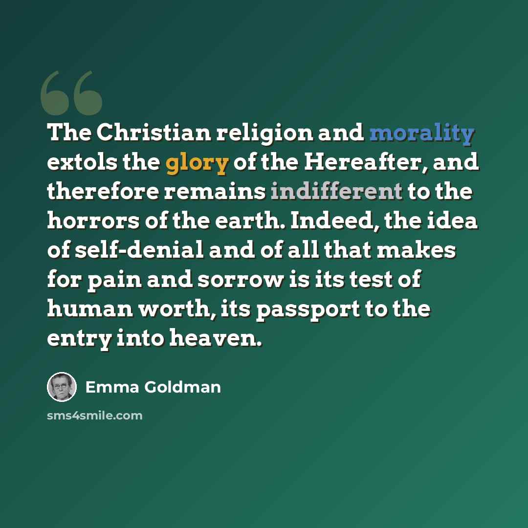 “The Christian religion and morality extols the glory of the Hereafter, and therefore remains indifferent to the horrors of the earth. Indeed, the idea of self-denial and of all that makes for pain and sorrow is its test of human worth, its passport to the entry into heaven.” quote by Emma Goldman