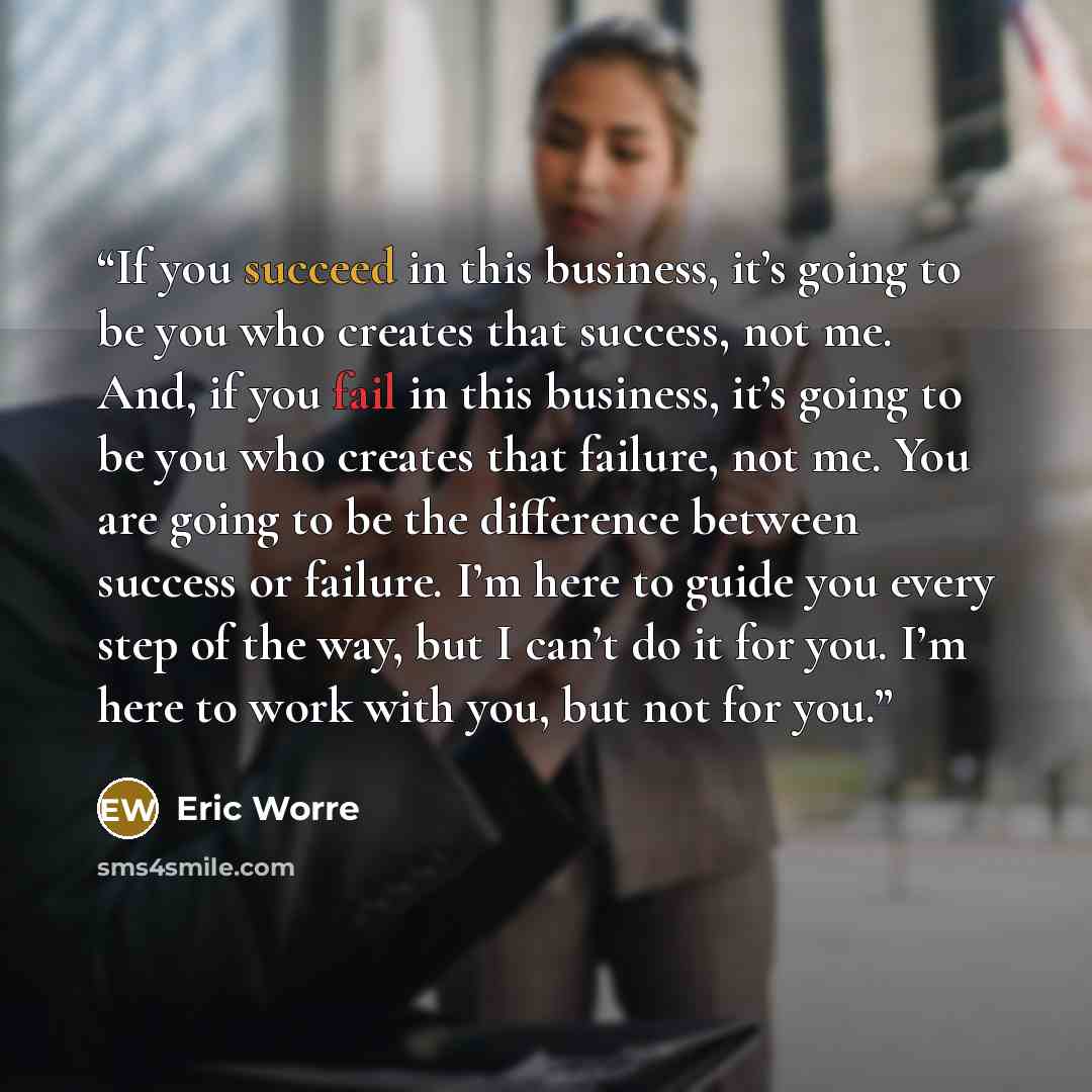“If you succeed in this business, it’s going to be you who creates that success, not me. And, if you fail in this business, it’s going to be you who creates that failure, not me. You are going to be the difference between success or failure. I’m here to guide you every step of the way, but I can’t…” quote by Eric Worre