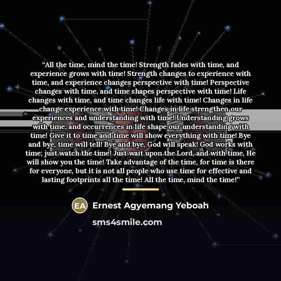 “All the time, mind the time! Strength fades with time, and experience grows with time! Strength changes to experience with time, and experience changes perspective with time! Perspective changes with time, and time shapes perspective with time! Life changes with time, and time changes life with…” quote by Ernest Agyemang Yeboah